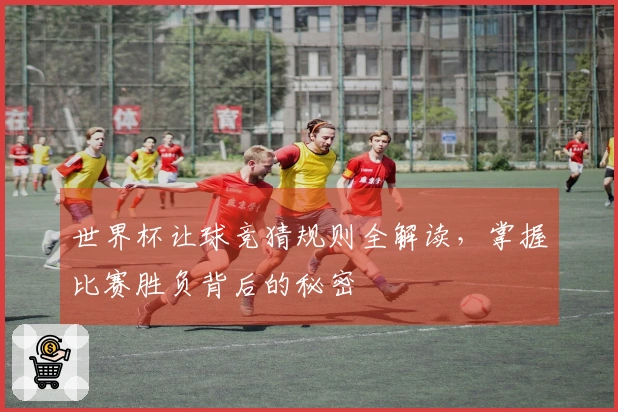 世界杯让球竞猜规则全解读，掌握比赛胜负背后的秘密